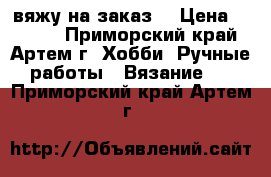 вяжу на заказ. › Цена ­ 1 000 - Приморский край, Артем г. Хобби. Ручные работы » Вязание   . Приморский край,Артем г.